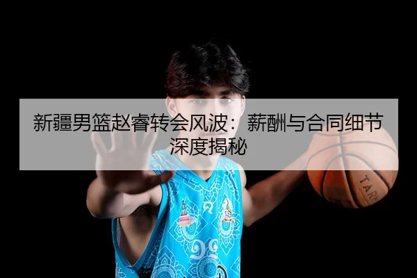 新疆男篮赵睿转会风波：薪酬与合同细节深度揭秘