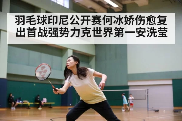 羽毛球印尼公开赛何冰娇伤愈复出首战强势力克世界第一安洗莹