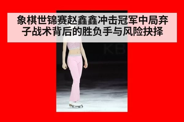 象棋世锦赛赵鑫鑫冲击冠军中局弃子战术背后的胜负手与风险抉择
